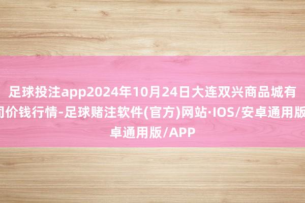足球投注app2024年10月24日大连双兴商品城有限公司价钱行情-足球赌注软件(官方)网站·IOS/安卓通用版/APP