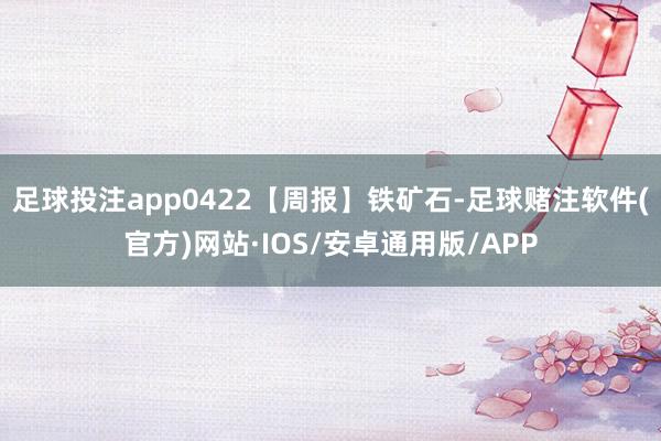 足球投注app0422【周报】铁矿石-足球赌注软件(官方)网站·IOS/安卓通用版/APP