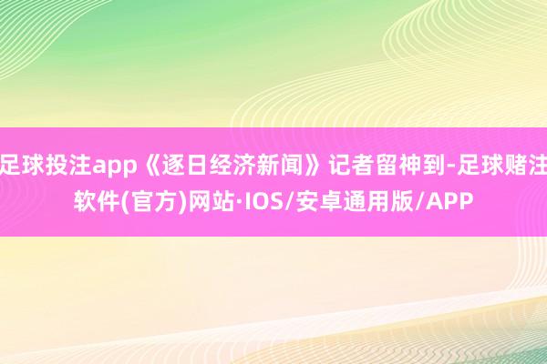 足球投注app《逐日经济新闻》记者留神到-足球赌注软件(官方)网站·IOS/安卓通用版/APP