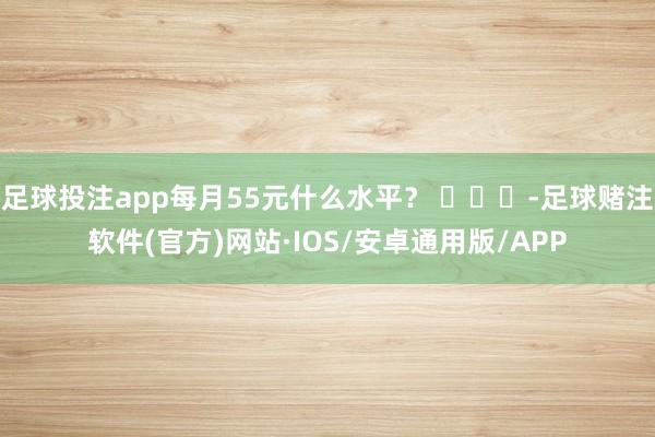 足球投注app每月55元什么水平？ ​​​-足球赌注软件(官方)网站·IOS/安卓通用版/APP