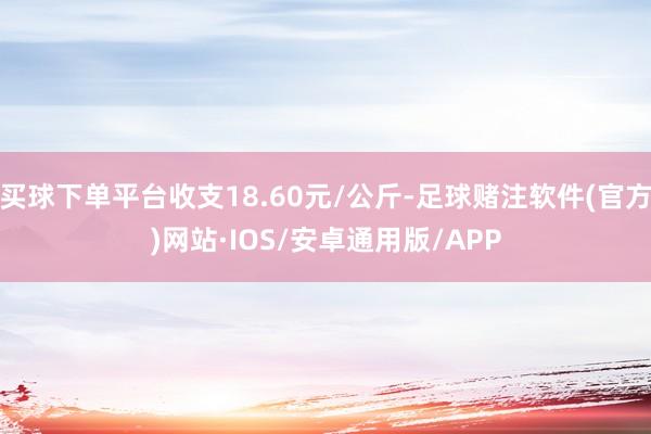 买球下单平台收支18.60元/公斤-足球赌注软件(官方)网站·IOS/安卓通用版/APP