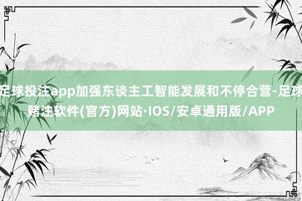 足球投注app加强东谈主工智能发展和不停合营-足球赌注软件(官方)网站·IOS/安卓通用版/APP