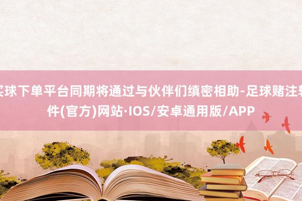 买球下单平台同期将通过与伙伴们缜密相助-足球赌注软件(官方)网站·IOS/安卓通用版/APP