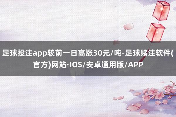 足球投注app较前一日高涨30元/吨-足球赌注软件(官方)网站·IOS/安卓通用版/APP