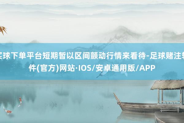 买球下单平台短期暂以区间颤动行情来看待-足球赌注软件(官方)网站·IOS/安卓通用版/APP