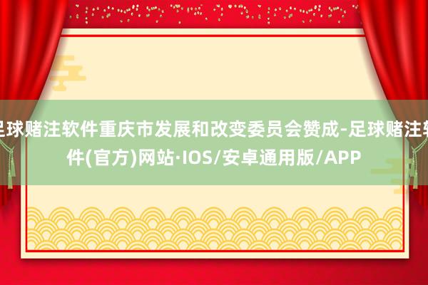 足球赌注软件重庆市发展和改变委员会赞成-足球赌注软件(官方)网站·IOS/安卓通用版/APP