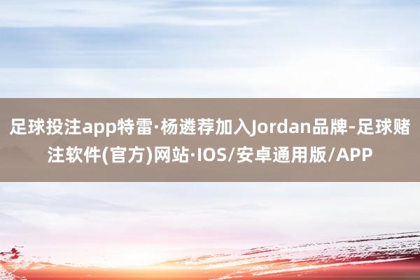 足球投注app特雷·杨遴荐加入Jordan品牌-足球赌注软件(官方)网站·IOS/安卓通用版/APP
