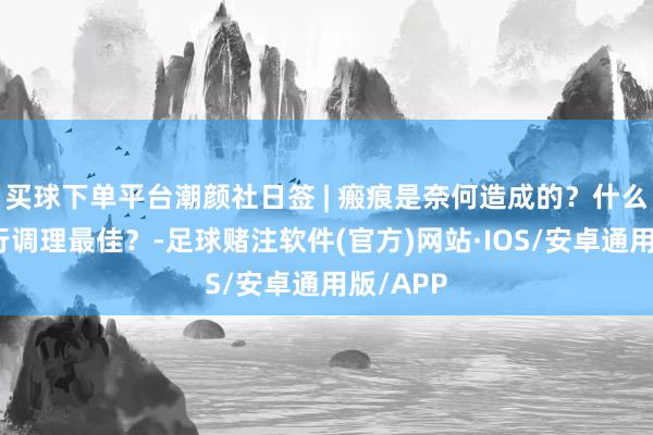 买球下单平台潮颜社日签 | 瘢痕是奈何造成的？什么技艺运行调理最佳？-足球赌注软件(官方)网站·IOS/安卓通用版/APP