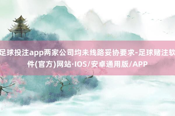 足球投注app两家公司均未线路妥协要求-足球赌注软件(官方)网站·IOS/安卓通用版/APP