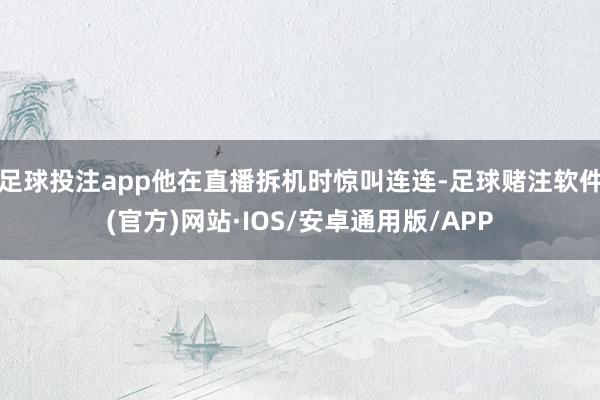 足球投注app他在直播拆机时惊叫连连-足球赌注软件(官方)网站·IOS/安卓通用版/APP
