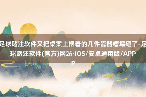 足球赌注软件又把桌案上摆着的几件瓷器糟塌砸了-足球赌注软件(官方)网站·IOS/安卓通用版/APP