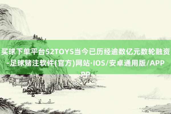 买球下单平台52TOYS当今已历经逾数亿元数轮融资-足球赌注软件(官方)网站·IOS/安卓通用版/APP