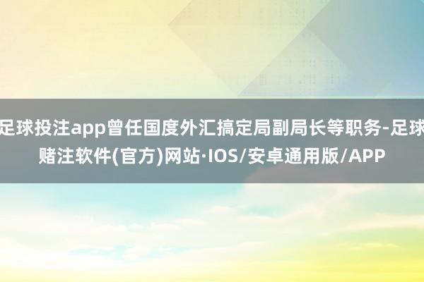 足球投注app曾任国度外汇搞定局副局长等职务-足球赌注软件(官方)网站·IOS/安卓通用版/APP
