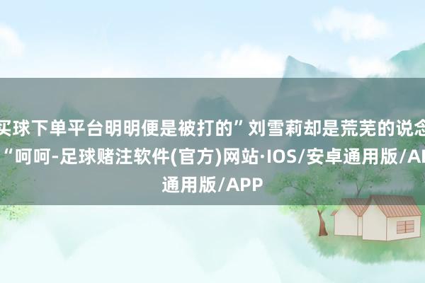 买球下单平台明明便是被打的”刘雪莉却是荒芜的说念！“呵呵-足球赌注软件(官方)网站·IOS/安卓通用版/APP