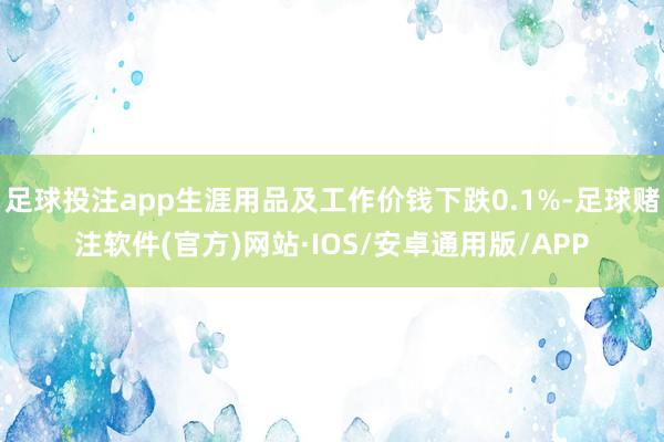 足球投注app生涯用品及工作价钱下跌0.1%-足球赌注软件(官方)网站·IOS/安卓通用版/APP