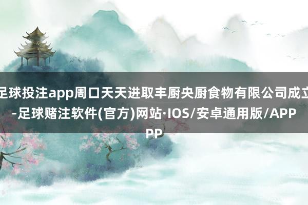 足球投注app周口天天进取丰厨央厨食物有限公司成立-足球赌注软件(官方)网站·IOS/安卓通用版/APP