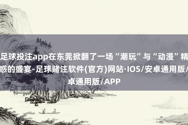 足球投注app在东莞掀翻了一场“潮玩”与“动漫”精细蛊惑的盛宴-足球赌注软件(官方)网站·IOS/安卓通用版/APP