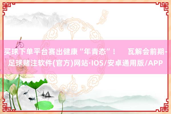 买球下单平台赛出健康“年青态”！    瓦解会前期-足球赌注软件(官方)网站·IOS/安卓通用版/APP