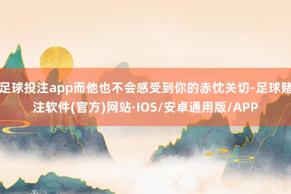 足球投注app而他也不会感受到你的赤忱关切-足球赌注软件(官方)网站·IOS/安卓通用版/APP