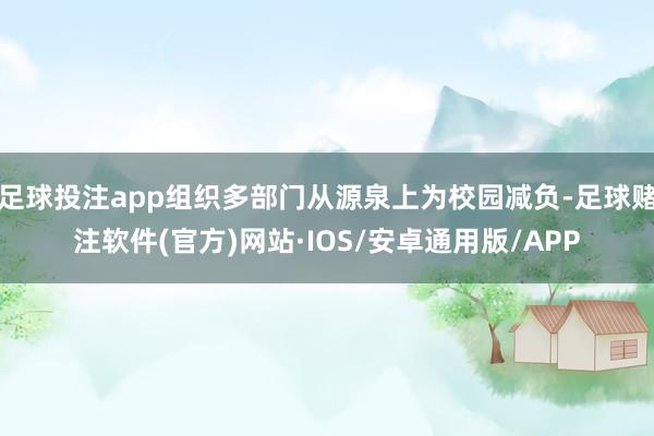 足球投注app组织多部门从源泉上为校园减负-足球赌注软件(官方)网站·IOS/安卓通用版/APP