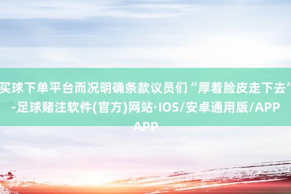 买球下单平台而况明确条款议员们“厚着脸皮走下去”-足球赌注软件(官方)网站·IOS/安卓通用版/APP