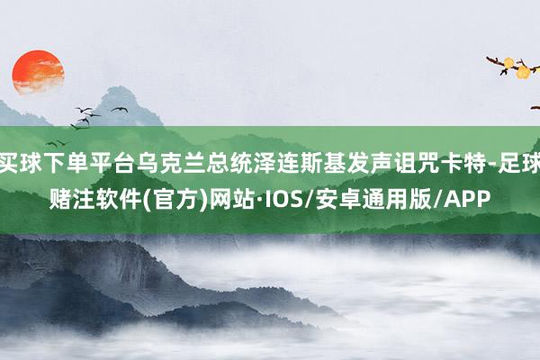 买球下单平台乌克兰总统泽连斯基发声诅咒卡特-足球赌注软件(官方)网站·IOS/安卓通用版/APP