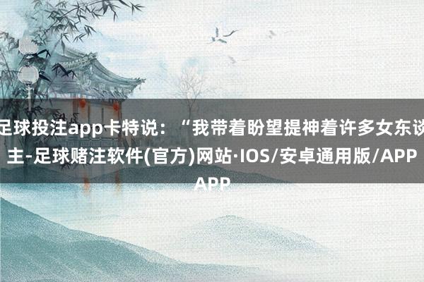 足球投注app卡特说：“我带着盼望提神着许多女东谈主-足球赌注软件(官方)网站·IOS/安卓通用版/APP