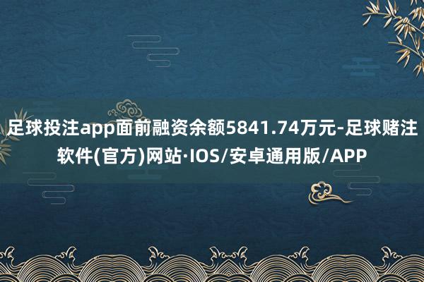 足球投注app面前融资余额5841.74万元-足球赌注软件(官方)网站·IOS/安卓通用版/APP