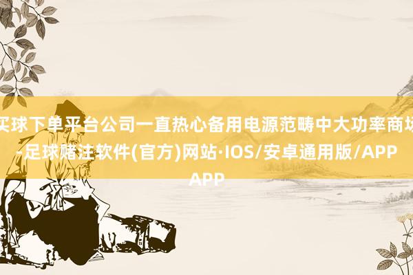 买球下单平台公司一直热心备用电源范畴中大功率商场-足球赌注软件(官方)网站·IOS/安卓通用版/APP