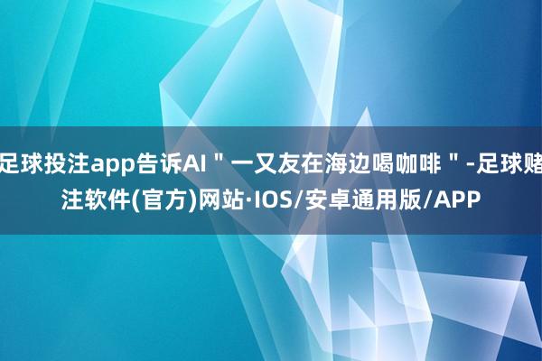 足球投注app告诉AI＂一又友在海边喝咖啡＂-足球赌注软件(官方)网站·IOS/安卓通用版/APP