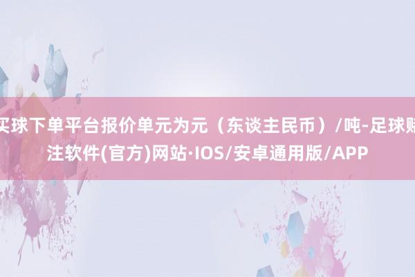 买球下单平台报价单元为元（东谈主民币）/吨-足球赌注软件(官方)网站·IOS/安卓通用版/APP