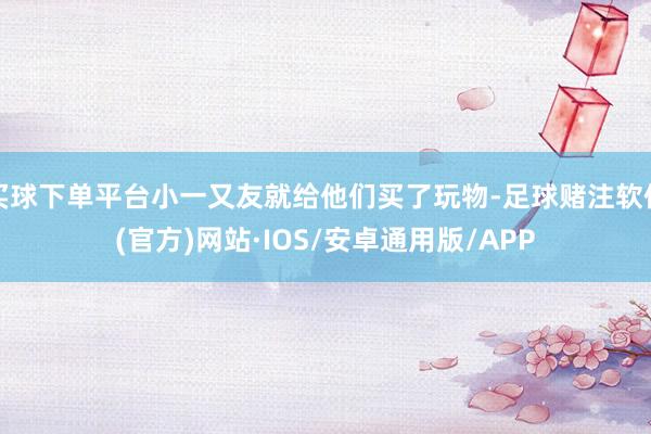 买球下单平台小一又友就给他们买了玩物-足球赌注软件(官方)网站·IOS/安卓通用版/APP