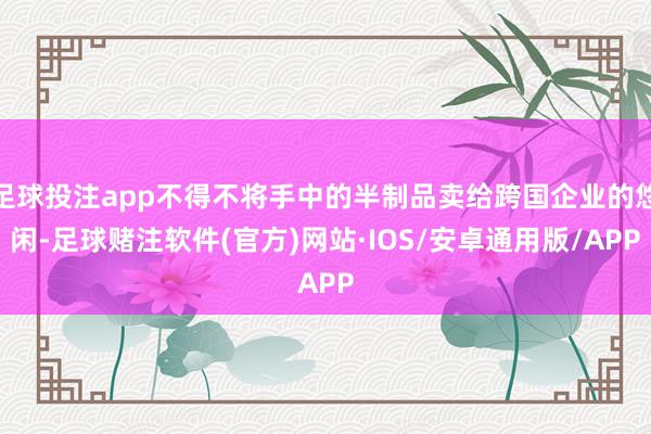足球投注app不得不将手中的半制品卖给跨国企业的悠闲-足球赌注软件(官方)网站·IOS/安卓通用版/APP