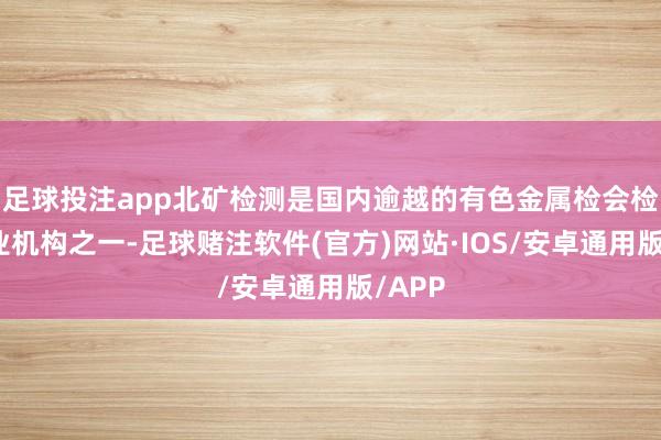 足球投注app北矿检测是国内逾越的有色金属检会检测职业机构之一-足球赌注软件(官方)网站·IOS/安卓通用版/APP