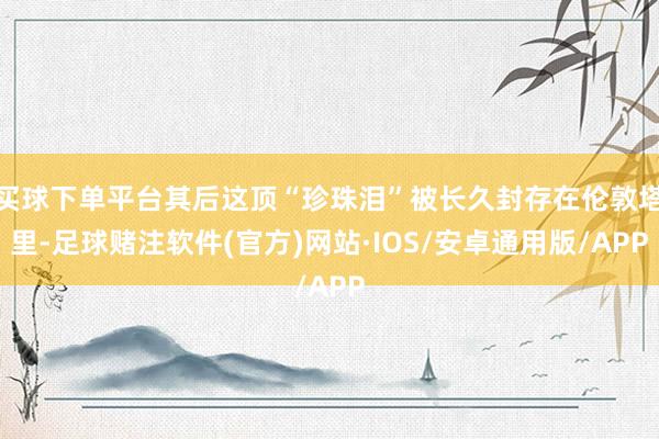 买球下单平台其后这顶“珍珠泪”被长久封存在伦敦塔里-足球赌注软件(官方)网站·IOS/安卓通用版/APP