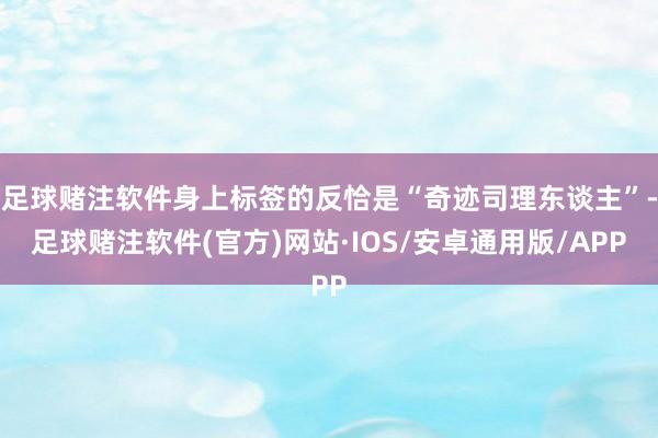 足球赌注软件身上标签的反恰是“奇迹司理东谈主”-足球赌注软件(官方)网站·IOS/安卓通用版/APP