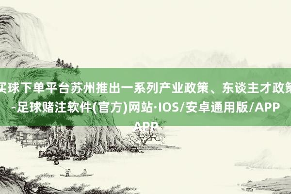 买球下单平台苏州推出一系列产业政策、东谈主才政策-足球赌注软件(官方)网站·IOS/安卓通用版/APP