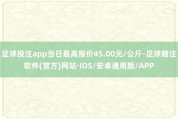 足球投注app当日最高报价45.00元/公斤-足球赌注软件(官方)网站·IOS/安卓通用版/APP