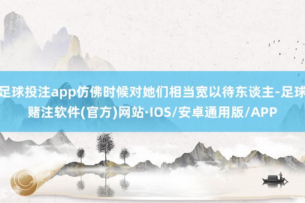 足球投注app仿佛时候对她们相当宽以待东谈主-足球赌注软件(官方)网站·IOS/安卓通用版/APP