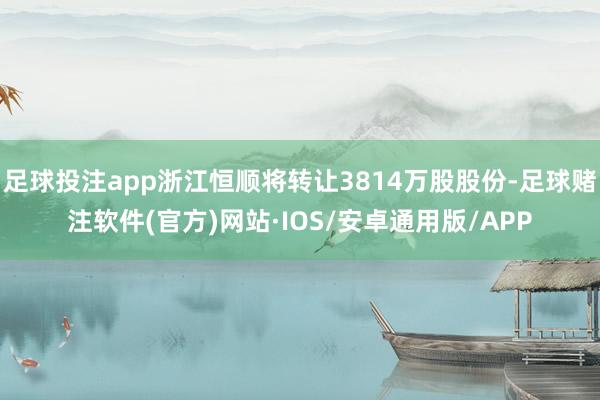足球投注app浙江恒顺将转让3814万股股份-足球赌注软件(官方)网站·IOS/安卓通用版/APP