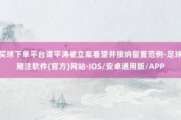 买球下单平台谭平涛被立案看望并接纳留置范例-足球赌注软件(官方)网站·IOS/安卓通用版/APP