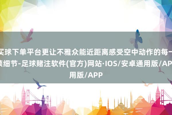 买球下单平台更让不雅众能近距离感受空中动作的每一帧细节-足球赌注软件(官方)网站·IOS/安卓通用版/APP