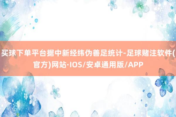 买球下单平台　　据中新经纬伪善足统计-足球赌注软件(官方)网站·IOS/安卓通用版/APP