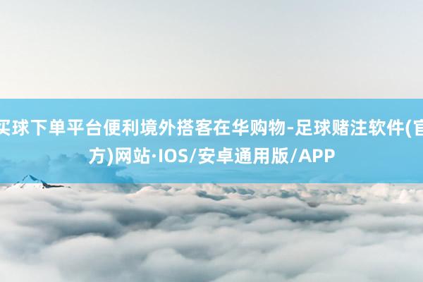 买球下单平台便利境外搭客在华购物-足球赌注软件(官方)网站·IOS/安卓通用版/APP