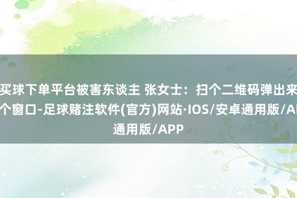 买球下单平台被害东谈主 张女士：扫个二维码弹出来一个窗口-足球赌注软件(官方)网站·IOS/安卓通用版/APP