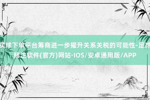 买球下单平台筹商进一步擢升关系关税的可能性-足球赌注软件(官方)网站·IOS/安卓通用版/APP