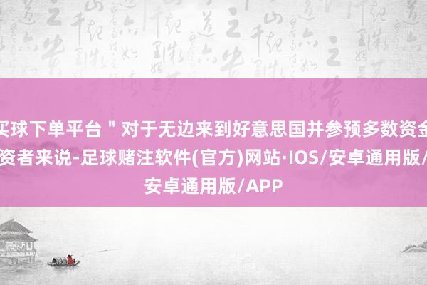 买球下单平台＂对于无边来到好意思国并参预多数资金的投资者来说-足球赌注软件(官方)网站·IOS/安卓通用版/APP