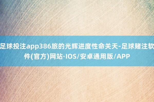 足球投注app386旅的光辉进度性命关天-足球赌注软件(官方)网站·IOS/安卓通用版/APP