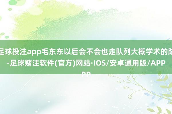 足球投注app毛东东以后会不会也走队列大概学术的路-足球赌注软件(官方)网站·IOS/安卓通用版/APP