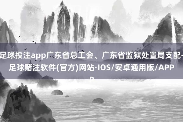 足球投注app广东省总工会、广东省监狱处置局支配-足球赌注软件(官方)网站·IOS/安卓通用版/APP